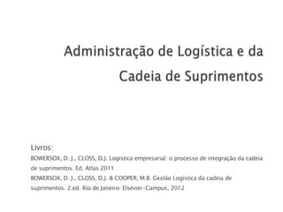Livros:
BOWERSOX, D. J., CLOSS, D.J. Logística empresarial: o processo de integração da cadeia
de suprimentos. Ed. Atlas 2011
BOWERSOX, D. J., CLOSS, D.J. & COOPER, M.B. Gestão Logística da cadeia de
suprimentos. 2.ed. Rio de Janeiro: Elsevier-Campus, 2012
 