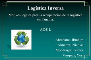 Logística Inversa
Motivos legales para la recuperación de la logística
en Panamá.
AD41L
Abrahams, Ibrahim
Almanza, Nicolás
Mondragón, Víctor
Vásquez, Yesi
 