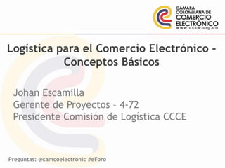 Preguntas: @camcoelectronic #eForo
Logística para el Comercio Electrónico –
Conceptos Básicos
Johan Escamilla
Gerente de Proyectos – 4-72
Presidente Comisión de Logística CCCE
 
