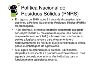Política Nacional de
       Resíduos Sólidos (PNRS)
• Em agosto de 2010, após 21 anos de discussões, a lei
  que criou a Política Nacional de Resíduos Sólidos (PNRS)
  foi promulgada.
• A lei distinguiu o resíduo (material descartado que pode
  ser reaproveitado ou reciclado) do rejeito (não pode ser
  reaproveitado ou reciclado) e trouxe como um dos seus
  pontos a logística reversa para o tratamento e o
  reaproveitamento de resíduos que já funciona para pilhas,
  pneus e embalagens de agrotóxicos.
• A lei agora se estendeu para baterias, lubrificantes,
  lâmpadas fluorescentes e produtos eletroeletrônicos, mas
  aguarda proposta operacional das indústrias para o
  funcionamento da logística reversa.
 