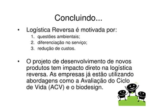 Concluindo...
•   Logística Reversa é motivada por:
     1. questões ambientais;
     2. diferenciação no serviço;
     3. redução de custos.


•   O projeto de desenvolvimento de novos
    produtos tem impacto direto na logística
    reversa. As empresas já estão utilizando
    abordagens como a Avaliação do Ciclo
    de Vida (ACV) e o biodesign.
 