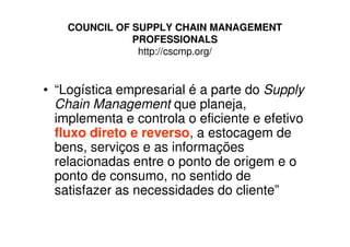 COUNCIL OF SUPPLY CHAIN MANAGEMENT
               PROFESSIONALS
                http://cscmp.org/


• “Logística empresarial é a parte do Supply
  Chain Management que planeja,
  implementa e controla o eficiente e efetivo
  fluxo direto e reverso, a estocagem de
  bens, serviços e as informações
  relacionadas entre o ponto de origem e o
  ponto de consumo, no sentido de
  satisfazer as necessidades do cliente”
 