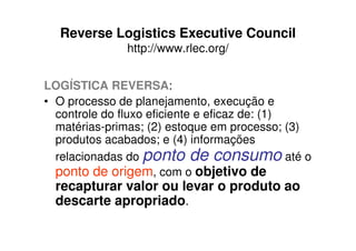 Reverse Logistics Executive Council
              http://www.rlec.org/


LOGÍSTICA REVERSA:
• O processo de planejamento, execução e
  controle do fluxo eficiente e eficaz de: (1)
  matérias-primas; (2) estoque em processo; (3)
  produtos acabados; e (4) informações
  relacionadas do ponto de consumo até o
  ponto de origem, com o objetivo de
  recapturar valor ou levar o produto ao
  descarte apropriado.
 