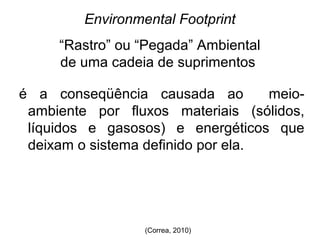 Environmental Footprint 
“Rastro” ou “Pegada” Ambiental 
de uma cadeia de suprimentos 
é a conseqüência causada ao meio-ambiente 
por fluxos materiais (sólidos, 
líquidos e gasosos) e energéticos que 
deixam o sistema definido por ela. 
(Correa, 2010) 
 