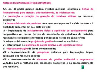 ARTIGOS DOS INSTRUMENTOS ECONÔMICOS 
Art. 42. O poder público poderá instituir medidas indutoras e linhas de 
financiamento para atender, prioritariamente, às iniciativas de: 
I - prevenção e redução da geração de resíduos sólidos no processo 
produtivo; 
II - desenvolvimento de produtos com menores impactos à saúde humana e à 
qualidade ambiental em seu ciclo de vida; 
III - implantação de infraestrutura física e aquisição de equipamentos para 
cooperativas ou outras formas de associação de catadores de materiais 
reutilizáveis e recicláveis formadas por pessoas físicas de baixa renda; 
IV - desenvolvimento de projetos de gestão dos resíduos sólidos; 
V - estruturação de sistemas de coleta seletiva e de logística reversa; 
VI - descontaminação de áreas contaminadas; 
VII - desenvolvimento de pesquisas voltadas para tecnologias limpas 
aplicáveis aos resíduos sólidos; 
VIII - desenvolvimento de sistemas de gestão ambiental e empresarial 
voltados para a melhoria dos processos produtivos e ao reaproveitamento 
dos resíduos. 
 