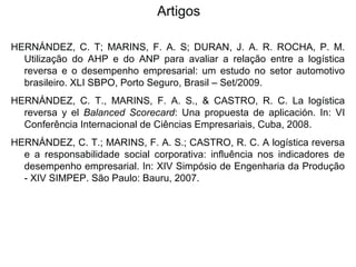 Artigos 
HERNÁNDEZ, C. T; MARINS, F. A. S; DURAN, J. A. R. ROCHA, P. M. 
Utilização do AHP e do ANP para avaliar a relação entre a logística 
reversa e o desempenho empresarial: um estudo no setor automotivo 
brasileiro. XLI SBPO, Porto Seguro, Brasil – Set/2009. 
HERNÁNDEZ, C. T., MARINS, F. A. S., & CASTRO, R. C. La logística 
reversa y el Balanced Scorecard: Una propuesta de aplicación. In: VI 
Conferência Internacional de Ciências Empresariais, Cuba, 2008. 
HERNÁNDEZ, C. T.; MARINS, F. A. S.; CASTRO, R. C. A logística reversa 
e a responsabilidade social corporativa: influência nos indicadores de 
desempenho empresarial. In: XIV Simpósio de Engenharia da Produção 
- XIV SIMPEP. São Paulo: Bauru, 2007. 
 