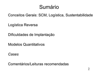 2 
Sumário 
Conceitos Gerais: SCM, Logística, Sustentabilidade 
Logística Reversa 
Dificuldades de Implantação 
Modelos Quantitativos 
Cases 
Comentários/Leituras recomendadas 
 