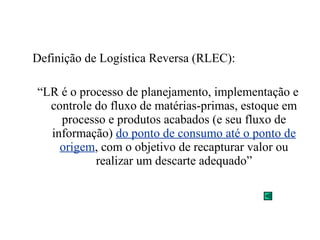 Definição de Logística Reversa (RLEC): 
“LR é o processo de planejamento, implementação e 
controle do fluxo de matérias-primas, estoque em 
processo e produtos acabados (e seu fluxo de 
informação) do ponto de consumo até o ponto de 
origem, com o objetivo de recapturar valor ou 
realizar um descarte adequado” 
 