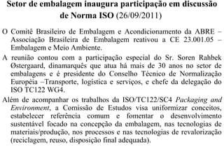 Setor de embalagem inaugura participação em discussão 
de Norma ISO (26/09/2011) 
O Comitê Brasileiro de Embalagem e Acondicionamento da ABRE – 
Associação Brasileira de Embalagem reativou a CE 23.001.05 – 
Embalagem e Meio Ambiente. 
A reunião contou com a participação especial do Sr. Soren Rahbek 
Østergaard, dinamarquês que atua há mais de 30 anos no setor de 
embalagens e é presidente do Conselho Técnico de Normalização 
Européia –Transporte, logística e serviços, e chefe da delegação do 
ISO TC122 WG4. 
Além de acompanhar os trabalhos da ISO/TC122/SC4 Packaging and 
Environment, a Comissão de Estudos visa uniformizar conceitos, 
estabelecer referência comum e fomentar o desenvolvimento 
sustentável focado na concepção da embalagem, nas tecnologias de 
materiais/produção, nos processos e nas tecnologias de revalorização 
(reciclagem, reuso, disposição final adequada). 
 