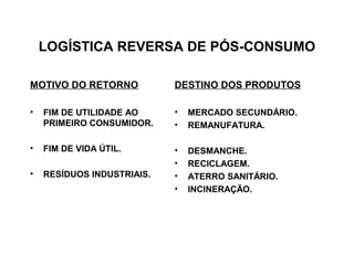 LOGÍSTICA REVERSA DE PÓS-CONSUMO 
MOTIVO DO RETORNO 
• FIM DE UTILIDADE AO 
PRIMEIRO CONSUMIDOR. 
• FIM DE VIDA ÚTIL. 
• RESÍDUOS INDUSTRIAIS. 
DESTINO DOS PRODUTOS 
• MERCADO SECUNDÁRIO. 
• REMANUFATURA. 
• DESMANCHE. 
• RECICLAGEM. 
• ATERRO SANITÁRIO. 
• INCINERAÇÃO. 
 