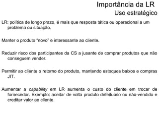 Importância da LR 
Uso estratégico 
LR: política de longo prazo, é mais que resposta tática ou operacional a um 
problema ou situação. 
Manter o produto “novo” e interessante ao cliente. 
Reduzir risco dos participantes da CS a jusante de comprar produtos que não 
conseguem vender. 
Permitir ao cliente o retorno do produto, mantendo estoques baixos e compras 
JIT. 
Aumentar a capability em LR aumenta o custo do cliente em trocar de 
fornecedor. Exemplo: aceitar de volta produto defeituoso ou não-vendido e 
creditar valor ao cliente. 
 