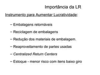 Importância da LR 
Instrumento para Aumentar Lucratividade: 
– Embalagens retornáveis 
– Reciclagem de embalagens 
– Redução dos materiais de embalagem. 
– Reaproveitamento de partes usadas 
– Centralized Return Centers 
– Estoque - menor risco com itens baixo giro 
 