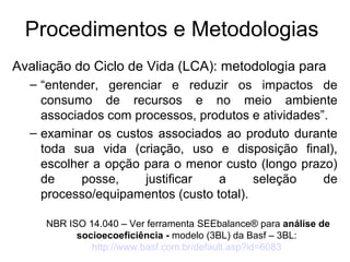 Procedimentos e Metodologias 
Avaliação do Ciclo de Vida (LCA): metodologia para 
– “entender, gerenciar e reduzir os impactos de 
consumo de recursos e no meio ambiente 
associados com processos, produtos e atividades”. 
– examinar os custos associados ao produto durante 
toda sua vida (criação, uso e disposição final), 
escolher a opção para o menor custo (longo prazo) 
de posse, justificar a seleção de 
processo/equipamentos (custo total). 
NBR ISO 14.040 – Ver ferramenta SEEbalance® para análise de 
socioecoeficiência - modelo (3BL) da Basf – 3BL: 
http://www.basf.com.br/default.asp?id=6083 
 
