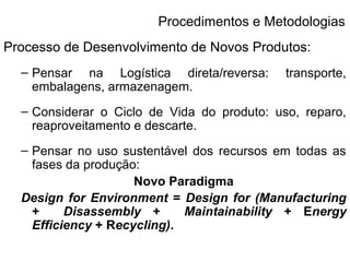 Procedimentos e Metodologias 
Processo de Desenvolvimento de Novos Produtos: 
– Pensar na Logística direta/reversa: transporte, 
embalagens, armazenagem. 
– Considerar o Ciclo de Vida do produto: uso, reparo, 
reaproveitamento e descarte. 
– Pensar no uso sustentável dos recursos em todas as 
fases da produção: 
Novo Paradigma 
Design for Environment = Design for (Manufacturing 
+ Disassembly + Maintainability + Energy 
Efficiency + Recycling). 
 