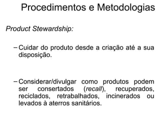 Procedimentos e Metodologias 
Product Stewardship: 
– Cuidar do produto desde a criação até a sua 
disposição. 
– Considerar/divulgar como produtos podem 
ser consertados (recall), recuperados, 
reciclados, retrabalhados, incinerados ou 
levados à aterros sanitários. 
 
