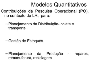 Modelos Quantitativos 
Contribuições da Pesquisa Operacional (PO), 
no contexto da LR, para: 
– Planejamento da Distribuição- coleta e 
transporte 
– Gestão de Estoques 
– Planejamento da Produção - reparos, 
remanufatura, reciclagem 
 