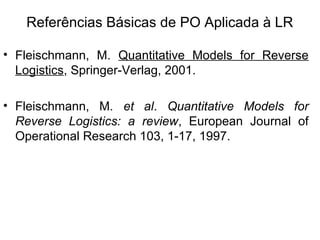 Referências Básicas de PO Aplicada à LR 
• Fleischmann, M. Quantitative Models for Reverse 
Logistics, Springer-Verlag, 2001. 
• Fleischmann, M. et al. Quantitative Models for 
Reverse Logistics: a review, European Journal of 
Operational Research 103, 1-17, 1997. 
 