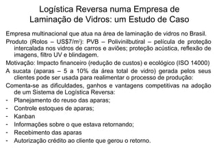Logística Reversa numa Empresa de 
Laminação de Vidros: um Estudo de Caso 
Empresa multinacional que atua na área de laminação de vidros no Brasil. 
Produto (Rolos – US$7/m2): PVB – Polivinilbutiral – película de proteção 
intercalada nos vidros de carros e aviões; proteção acústica, reflexão de 
imagens, filtro UV e blindagem. 
Motivação: Impacto financeiro (redução de custos) e ecológico (ISO 14000) 
A sucata (aparas – 5 a 10% da área total de vidro) gerada pelos seus 
clientes pode ser usada para realimentar o processo de produção: 
Comenta-se as dificuldades, ganhos e vantagens competitivas na adoção 
de um Sistema de Logística Reversa: 
- Planejamento do reuso das aparas; 
- Controle estoques de aparas; 
- Kanban 
- Informações sobre o que estava retornando; 
- Recebimento das aparas 
- Autorização crédito ao cliente que gerou o retorno. 
 