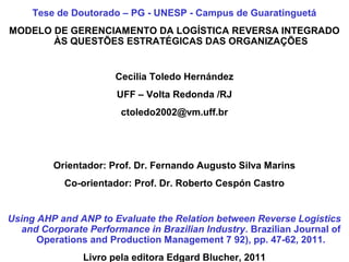 Tese de Doutorado – PG - UNESP - Campus de Guaratinguetá 
MODELO DE GERENCIAMENTO DA LOGÍSTICA REVERSA INTEGRADO 
ÀS QUESTÕES ESTRATÉGICAS DAS ORGANIZAÇÕES 
Cecilia Toledo Hernández 
UFF – Volta Redonda /RJ 
ctoledo2002@vm.uff.br 
Orientador: Prof. Dr. Fernando Augusto Silva Marins 
Co-orientador: Prof. Dr. Roberto Cespón Castro 
Using AHP and ANP to Evaluate the Relation between Reverse Logistics 
and Corporate Performance in Brazilian Industry. Brazilian Journal of 
Operations and Production Management 7 92), pp. 47-62, 2011. 
Livro pela editora Edgard Blucher, 2011 
 