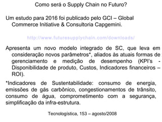 Como será o Supply Chain no Futuro? 
Um estudo para 2016 foi publicado pelo GCI – Global 
Commerce Initiative & Consultoria Capgemini. 
http://www.futuresupplychain.com/downloads/ 
Apresenta um novo modelo integrado de SC, que leva em 
consideração novos parâmetros*, aliados às atuais formas de 
gerenciamento e medição de desempenho (KPI’s - 
Disponibilidade de produto, Custos, Indicadores financeiros – 
ROI). 
*Indicadores de Sustentabilidade: consumo de energia, 
emissões de gás carbônico, congestionamentos de trânsito, 
consumo de água, comprometimento com a segurança, 
simplificação da infra-estrutura. 
Tecnologística, 153 – agosto/2008 
 