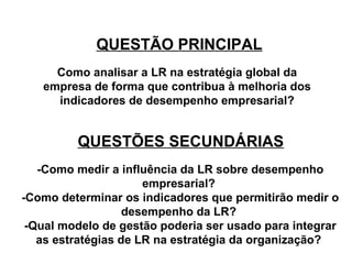 QUESTÃO PRINCIPAL 
Como analisar a LR na estratégia global da 
empresa de forma que contribua à melhoria dos 
indicadores de desempenho empresarial? 
QUESTÕES SECUNDÁRIAS 
-Como medir a influência da LR sobre desempenho 
empresarial? 
-Como determinar os indicadores que permitirão medir o 
desempenho da LR? 
-Qual modelo de gestão poderia ser usado para integrar 
as estratégias de LR na estratégia da organização? 
 