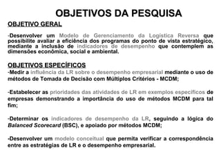 OOBBJJEETTIIVVOOSS DDAA PPEESSQQUUIISSAA 
OOBBJJEETTIIVVOO GGEERRAALL 
-Desenvolver um Modelo de Gerenciamento da Logística Reversa que 
possibilite avaliar a eficiência dos programas do ponto de vista estratégico, 
mediante a inclusão de indicadores de desempenho que contemplem as 
dimensões econômica, social e ambiental. 
OOBBJJEETTIIVVOOSS EESSPPEECCÍÍFFIICCOOSS 
-Medir a influência da LR sobre o desempenho empresarial mediante o uso de 
métodos de Tomada de Decisão com Múltiplos Critérios - MCDM; 
-Estabelecer as prioridades das atividades de LR em exemplos específicos de 
empresas demonstrando a importância do uso de métodos MCDM para tal 
fim; 
-Determinar os indicadores de desempenho da LR, seguindo a lógica do 
Balanced Scorecard (BSC), e apoiado por métodos MCDM; 
-Desenvolver um modelo conceitual que permita verificar a correspondência 
entre as estratégias de LR e o desempenho empresarial. 
 