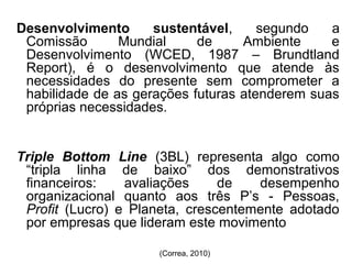 Desenvolvimento sustentável, segundo a 
Comissão Mundial de Ambiente e 
Desenvolvimento (WCED, 1987 – Brundtland 
Report), é o desenvolvimento que atende às 
necessidades do presente sem comprometer a 
habilidade de as gerações futuras atenderem suas 
próprias necessidades. 
Triple Bottom Line (3BL) representa algo como 
“tripla linha de baixo” dos demonstrativos 
financeiros: avaliações de desempenho 
organizacional quanto aos três P’s - Pessoas, 
Profit (Lucro) e Planeta, crescentemente adotado 
por empresas que lideram este movimento 
(Correa, 2010) 
 