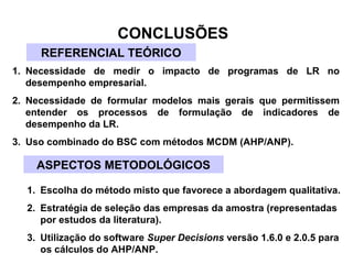 CONCLUSÕES 
REFERENCIAL TEÓRICO 
1. Necessidade de medir o impacto de programas de LR no 
desempenho empresarial. 
2. Necessidade de formular modelos mais gerais que permitissem 
entender os processos de formulação de indicadores de 
desempenho da LR. 
3. Uso combinado do BSC com métodos MCDM (AHP/ANP). 
ASPECTOS METODOLÓGICOS 
1. Escolha do método misto que favorece a abordagem qualitativa. 
2. Estratégia de seleção das empresas da amostra (representadas 
por estudos da literatura). 
3. Utilização do software Super Decisions versão 1.6.0 e 2.0.5 para 
os cálculos do AHP/ANP. 
 