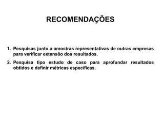 RECOMENDAÇÕES 
1. Pesquisas junto a amostras representativas de outras empresas 
para verificar extensão dos resultados. 
2. Pesquisa tipo estudo de caso para aprofundar resultados 
obtidos e definir métricas específicas. 
 