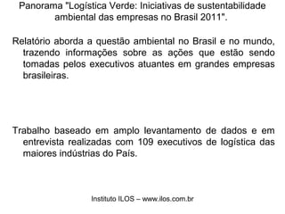 Panorama "Logística Verde: Iniciativas de sustentabilidade 
ambiental das empresas no Brasil 2011". 
Relatório aborda a questão ambiental no Brasil e no mundo, 
trazendo informações sobre as ações que estão sendo 
tomadas pelos executivos atuantes em grandes empresas 
brasileiras. 
Trabalho baseado em amplo levantamento de dados e em 
entrevista realizadas com 109 executivos de logística das 
maiores indústrias do País. 
Instituto ILOS – www.ilos.com.br 
 