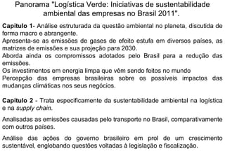 Panorama "Logística Verde: Iniciativas de sustentabilidade 
ambiental das empresas no Brasil 2011". 
Capítulo 1- Análise estruturada da questão ambiental no planeta, discutida de 
forma macro e abrangente. 
Apresenta-se as emissões de gases de efeito estufa em diversos países, as 
matrizes de emissões e sua projeção para 2030. 
Aborda ainda os compromissos adotados pelo Brasil para a redução das 
emissões. 
Os investimentos em energia limpa que vêm sendo feitos no mundo 
Percepção das empresas brasileiras sobre os possíveis impactos das 
mudanças climáticas nos seus negócios. 
Capítulo 2 - Trata especificamente da sustentabilidade ambiental na logística 
e na supply chain. 
Analisadas as emissões causadas pelo transporte no Brasil, comparativamente 
com outros países. 
Análise das ações do governo brasileiro em prol de um crescimento 
sustentável, englobando questões voltadas à legislação e fiscalização. 
 