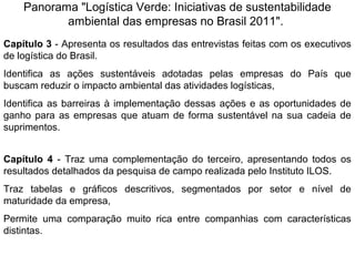 Panorama "Logística Verde: Iniciativas de sustentabilidade 
ambiental das empresas no Brasil 2011". 
Capítulo 3 - Apresenta os resultados das entrevistas feitas com os executivos 
de logística do Brasil. 
Identifica as ações sustentáveis adotadas pelas empresas do País que 
buscam reduzir o impacto ambiental das atividades logísticas, 
Identifica as barreiras à implementação dessas ações e as oportunidades de 
ganho para as empresas que atuam de forma sustentável na sua cadeia de 
suprimentos. 
Capítulo 4 - Traz uma complementação do terceiro, apresentando todos os 
resultados detalhados da pesquisa de campo realizada pelo Instituto ILOS. 
Traz tabelas e gráficos descritivos, segmentados por setor e nível de 
maturidade da empresa, 
Permite uma comparação muito rica entre companhias com características 
distintas. 
 