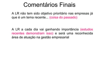 Comentários Finais 
A LR não tem sido objetivo prioritário nas empresas já 
que é um tema recente... (coisa do passado) 
A LR a cada dia vai ganhando importância (estudos 
recentes demonstram isso) e será uma reconhecida 
área de atuação na gestão empresarial 
 