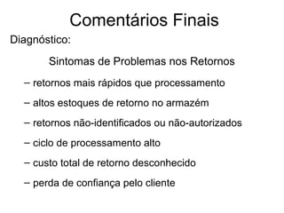 Comentários Finais 
Diagnóstico: 
Sintomas de Problemas nos Retornos 
– retornos mais rápidos que processamento 
– altos estoques de retorno no armazém 
– retornos não-identificados ou não-autorizados 
– ciclo de processamento alto 
– custo total de retorno desconhecido 
– perda de confiança pelo cliente 
 