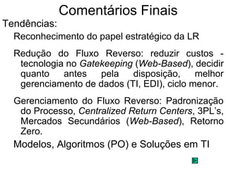 Comentários Finais 
Tendências: 
Reconhecimento do papel estratégico da LR 
Redução do Fluxo Reverso: reduzir custos - 
tecnologia no Gatekeeping (Web-Based), decidir 
quanto antes pela disposição, melhor 
gerenciamento de dados (TI, EDI), ciclo menor. 
Gerenciamento do Fluxo Reverso: Padronização 
do Processo, Centralized Return Centers, 3PL’s, 
Mercados Secundários (Web-Based), Retorno 
Zero. 
Modelos, Algoritmos (PO) e Soluções em TI 
 