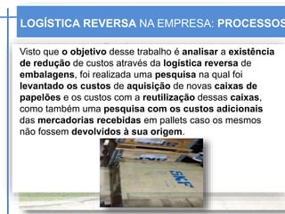 LOGÍSTICA REVERSA NA EMPRESA: PROCESSOS
Visto que o objetivo desse trabalho é analisar a existência
de redução de custos através da logística reversa de
embalagens, foi realizada uma pesquisa na qual foi
levantado os custos de aquisição de novas caixas de
papelões e os custos com a reutilização dessas caixas,
como também uma pesquisa com os custos adicionais
das mercadorias recebidas em pallets caso os mesmos
não fossem devolvidos à sua origem.
 