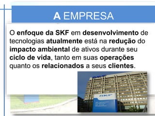 A EMPRESA
SKF
O enfoque da SKF em desenvolvimento de
tecnologias atualmente está na redução do
impacto ambiental de ativos durante seu
ciclo de vida, tanto em suas operações
quanto os relacionados a seus clientes.
 