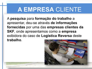 A EMPRESA CLIENTE
SKF
A pesquisa para formação do trabalho a
apresentar, deu-se através de informações
fornecidas por uma das empresas clientes da
SKF, onde apresentamos como a empresa
exibidora do caso de Logística Reversa deste
trabalho.
 