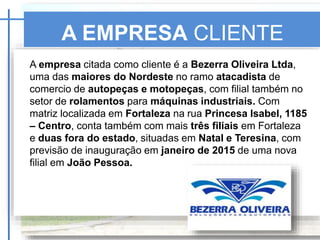 A EMPRESA CLIENTE
SKF
A empresa citada como cliente é a Bezerra Oliveira Ltda,
uma das maiores do Nordeste no ramo atacadista de
comercio de autopeças e motopeças, com filial também no
setor de rolamentos para máquinas industriais. Com
matriz localizada em Fortaleza na rua Princesa Isabel, 1185
– Centro, conta também com mais três filiais em Fortaleza
e duas fora do estado, situadas em Natal e Teresina, com
previsão de inauguração em janeiro de 2015 de uma nova
filial em João Pessoa.
 