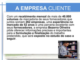 A EMPRESA CLIENTE
Com um recebimento mensal de mais de 40.000
volumes de mercadoria de seus fornecedores que
juntos somam 262 empresas, uma experiência no
mercado de 52 anos e uma parceria excelente com
seus fornecedores, a empresa Bezerra Oliveira
pôde oferecer informações precisas e importantes
para a formulação e finalização do trabalho
pretendido, que será exposto no estudo de caso a
seguir.
SKF
 