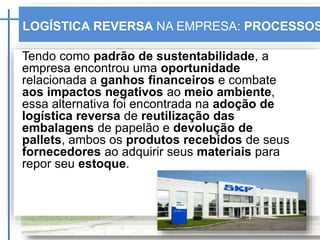 Tendo como padrão de sustentabilidade, a
empresa encontrou uma oportunidade
relacionada a ganhos financeiros e combate
aos impactos negativos ao meio ambiente,
essa alternativa foi encontrada na adoção de
logística reversa de reutilização das
embalagens de papelão e devolução de
pallets, ambos os produtos recebidos de seus
fornecedores ao adquirir seus materiais para
repor seu estoque. SKF
LOGÍSTICA REVERSA NA EMPRESA: PROCESSOS
 