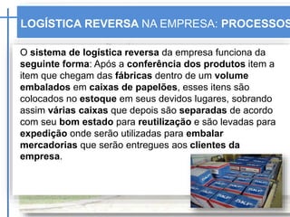 O sistema de logística reversa da empresa funciona da
seguinte forma: Após a conferência dos produtos item a
item que chegam das fábricas dentro de um volume
embalados em caixas de papelões, esses itens são
colocados no estoque em seus devidos lugares, sobrando
assim várias caixas que depois são separadas de acordo
com seu bom estado para reutilização e são levadas para
expedição onde serão utilizadas para embalar
mercadorias que serão entregues aos clientes da
empresa.
LOGÍSTICA REVERSA NA EMPRESA: PROCESSOS
 