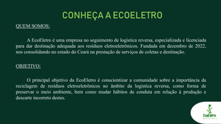 CONHEÇA A ECOELETRO
QUEM SOMOS:
A EcoEletro é uma empresa no seguimento de logística reversa, especializada e licenciada
para dar destinação adequada aos resíduos eletroeletrônicos. Fundada em dezembro de 2022,
nos consolidando no estado do Ceará na prestação de serviços de coletas e destinação.
OBJETIVO:
O principal objetivo da EcoEletro é conscientizar a comunidade sobre a importância da
reciclagem de resíduos eletroeletrônicos no âmbito da logística reversa, como forma de
preservar o meio ambiente, bem como mudar hábitos de conduta em relação à produção e
descarte incorreto destes.
 