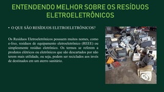 ENTENDENDO MELHOR SOBRE OS RESÍDUOS
ELETROELETRÔNICOS
• O QUE SÃO RESÍDUOS ELETROELETRÔNICOS?
Os Resíduos Eletroeletrônicos possuem muitos nomes, como
e-lixo, resíduos de equipamento eletroeletrônico (REEE) ou
simplesmente resíduo eletrônico. Os termos se referem a
produtos elétricos ou eletrônicos que são descartados por não
terem mais utilidade, ou seja, podem ser reciclados aos invés
de destinados em um aterro sanitário.
 