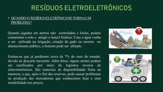 • QUANDO O RESÍDUOELETRÔNICOSETORNAUM
PROBLEMA?
Quando jogados em aterros não controlados e lixões, podem
contaminar o solo e atingir o lençol freático. Caso a água venha
a ser utilizada na irrigação, criação de gado ou mesmo no
abastecimento público, o homem pode ser afetado.
Estima-se que já perdemos cerca de 7% do ouro do mundo,
devido ao descarte incorreto. Além disso, alguns metais podem
ser reutilizados por meio da logística reversa de
eletroeletrônicos. São materiais de disponibilidade finita na
natureza, o que, após o fim das reservas, pode causar problemas
na produção das mercadorias que conhecemos hoje e uma
instabilidade nos preços.
RESÍDUOS ELETROELETRÔNICOS
 