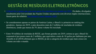 • O Brasil foi o quinto país que mais gerou lixo eletrônico no mundo em 2019. Os dados, divulgados
anualmente pela Universidade das Nações Unidas em parceria com diversos órgãos internacionais,
fazem parte do relatório The Global E-waste Monitor 2020.
• Se considerarmos apenas os países da América Latina, o Brasil é o primeiro no ranking dos
geradores. Apenas em 2019, o país descartou mais de 2 milhões de toneladas de resíduos
eletrônicos, sendo que menos de 3% desse volume foi reciclado.
• Entre 50 milhões de toneladas de REEE, que foram geradas em 2019, estima-se que o Brasil foi
responsável por pouco mais de 2 milhões, que equivalem a mais de 10 quilos por habitante por ano.
Awasthi et al (2018) afirmam que os REEEs já são a categoria de resíduos que mais cresce em
volume em todo o mundo.
GESTÃO DE RESÍDUOS ELETROELETRÔNICOS
 