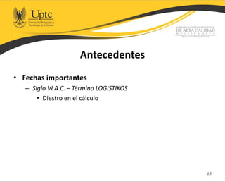 Antecedentes
• Fechas importantes
– Siglo VI A.C. – Término LOGISTIKOS
• Diestro en el cálculo
18
 
