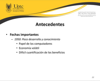 Antecedentes
• Fechas importantes
– 1950: Poco desarrollo y conocimiento
• Papel de los computadores
• Economía volátil
• Difícil cuantificación de los beneficios
22
 