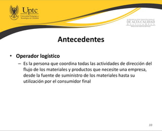 Antecedentes
• Operador logístico
– Es la persona que coordina todas las actividades de dirección del
flujo de los materiales y productos que necesite una empresa,
desde la fuente de suministro de los materiales hasta su
utilización por el consumidor final
33
 