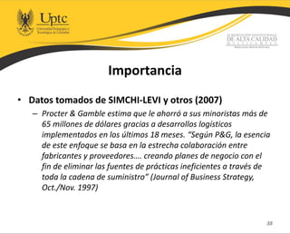 Importancia
• Datos tomados de SIMCHI-LEVI y otros (2007)
– Procter & Gamble estima que le ahorró a sus minoristas más de
65 millones de dólares gracias a desarrollos logísticos
implementados en los últimos 18 meses. “Según P&G, la esencia
de este enfoque se basa en la estrecha colaboración entre
fabricantes y proveedores…. creando planes de negocio con el
fin de eliminar las fuentes de prácticas ineficientes a través de
toda la cadena de suministro” (Journal of Business Strategy,
Oct./Nov. 1997)
38
 